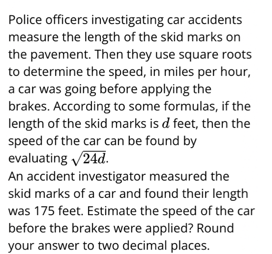 Police officers investigating car accidents 
measure the length of the skid marks on 
the pavement. Then they use square roots 
to determine the speed, in miles per hour, 
a car was going before applying the 
brakes. According to some formulas, if the 
length of the skid marks is d feet, then the 
speed of the car can be found by 
evaluating sqrt(24d). 
An accident investigator measured the 
skid marks of a car and found their length 
was 175 feet. Estimate the speed of the car 
before the brakes were applied? Round 
your answer to two decimal places.