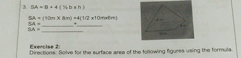 SA=B+4(1/2b* h)
SA=(10m* 8m)+4(1/2* 10m* 6m)
SA=
__ 
+
SA= _ 
Exercise 2: 
Directions: Solve for the surface area of the following figures using the formula.