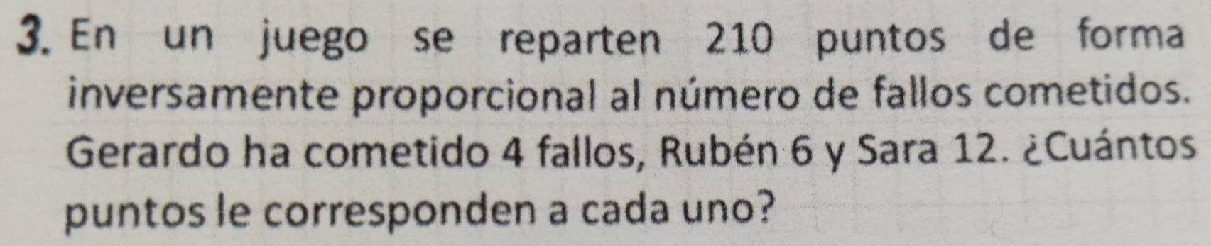 En un juego se reparten 210 puntos de forma 
inversamente proporcional al número de fallos cometidos. 
Gerardo ha cometido 4 fallos, Rubén 6 y Sara 12. ¿Cuántos 
puntos le corresponden a cada uno?