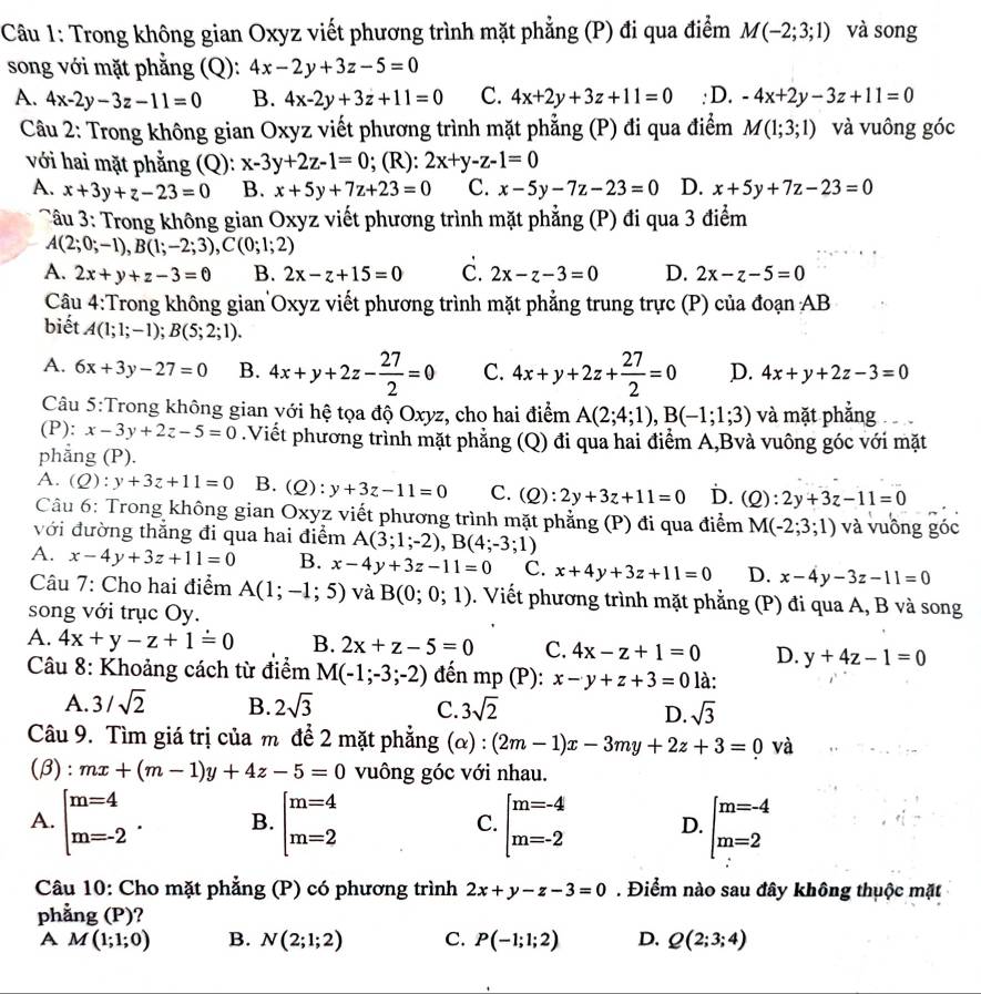 Trong không gian Oxyz viết phương trình mặt phẳng (P) đi qua điểm M(-2;3;1) và song
song với mặt phẳng (Q): 4x-2y+3z-5=0
A. 4x-2y-3z-11=0 B. 4x-2y+3z+11=0 C. 4x+2y+3z+11=0 : D. -4x+2y-3z+11=0
Câu 2: Trong không gian Oxyz viết phương trình mặt phẳng (P) đi qua điểm M(1;3;1) và vuông góc
với hai mặt phẳng (Q): x-3y+2z-1=0; (R): 2x+y-z-1=0
A. x+3y+z-23=0 B. x+5y+7z+23=0 C. x-5y-7z-23=0 D. x+5y+7z-23=0
Tâu 3: Trong không gian Oxyz viết phương trình mặt phẳng (P) đi qua 3 điểm
A(2;0;-1),B(1;-2;3),C(0;1;2)
A. 2x+y+z-3=0 B. 2x-z+15=0 C. 2x-z-3=0 D. 2x-z-5=0
Cậu 4:Trong không gian Oxyz viết phương trình mặt phẳng trung trực (P) của đoạn AB
biết A(1;1;-1);B(5;2;1).
A. 6x+3y-27=0 B. 4x+y+2z- 27/2 =0 C. 4x+y+2z+ 27/2 =0 D. 4x+y+2z-3=0
Câu 5:Trong không gian với hệ tọa độ Oxyz, cho hai điểm A(2;4;1),B(-1;1;3) và mặt phẳng
(P): x-3y+2z-5=0.Viết phương trình mặt phẳng (Q) đi qua hai điểm A,Bvà vuông góc với mặt
phẳng (P).
A. (Q):y+3z+11=0 B. (Q):y+3z-11=0 C. (Q):2y+3z+11=0 D. (Q):2y+3z-11=0
Câu 6: Trong không gian Oxyz viết phương trình mặt phẳng (P) đi qua điểm M(-2;3;1)
với đường thắng đi qua hai điểm A(3;1;-2),B(4;-3;1) và vuồng góc
A. x-4y+3z+11=0 B. x-4y+3z-11=0 C. x+4y+3z+11=0 D. x-4y-3z-11=0
Câu 7: Cho hai điểm A(1;-1;5) và B(0;0;1). Viết phương trình mặt phẳng (P) đi qua A, B và song
song với trục Oy.
A. 4x+y-z+1=0 B. 2x+z-5=0 C. 4x-z+1=0 D. y+4z-1=0
Câu 8: Khoảng cách từ điểm M(-1;-3;-2) đến mp (P): x-y+z+3=0la:
A. 3/sqrt(2) B. 2sqrt(3) C. 3sqrt(2) D. sqrt(3)
Câu 9. Tìm giá trị của m để 2 mặt phẳng (alpha ):(2m-1)x-3my+2z+3=0 và
(β): mx+(m-1)y+4z-5=0 vuông góc với nhau.
A. beginarrayl m=4 m=-2endarray. . B. beginarrayl m=4 m=2endarray. [m=-4 m=-2 D. beginarrayl m=-4 m=2endarray.
C.
Câu 10: Cho mặt phẳng (P) có phương trình 2x+y-z-3=0. Điểm nào sau đây không thuộc mặt
phảng (P )?
A M(1;1;0) B. N(2;1;2) C. P(-1;1;2) D. Q(2;3;4)