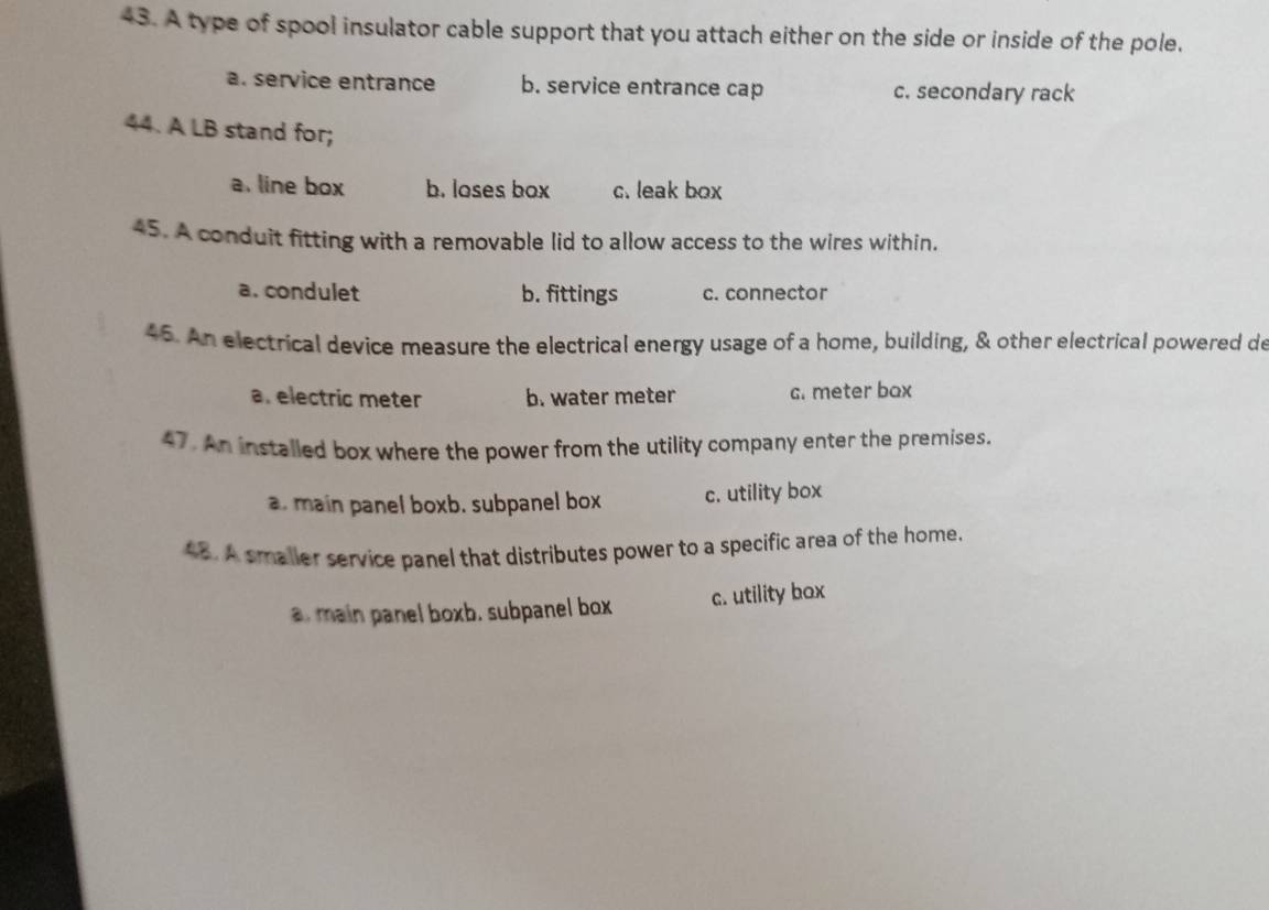 A type of spool insulator cable support that you attach either on the side or inside of the pole.
a. service entrance b. service entrance cap c. secondary rack
44. A LB stand for;
a. line box b. loses box c. leak box
45. A conduit fitting with a removable lid to allow access to the wires within.
a. condulet b. fittings c. connector
45. An electrical device measure the electrical energy usage of a home, building, & other electrical powered de
a. electric meter b. water meter c. meter box
47. An installed box where the power from the utility company enter the premises.
a. main panel boxb. subpanel box c. utility box
4B. A smaller service panel that distributes power to a specific area of the home.
el boxb. subpanel box c. utility box