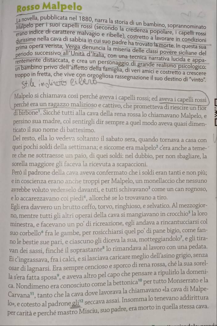 Rosso Malpelo
La novella, pubblicata nel 1880, narra la storia di un bambino, soprannominato
Malpelo per i suoi capelli rossi (secondo la credenza popolare, i capelli rossi
erano indice di carattere malvagio e ribelle), costretto a lavorare in condizioni
durissime nella cava di sabbia in cui suo padre ha trovato la morte. In questa sua
prima opera verista, Verga denuncia la miseria delle classi povere siciliane del
periodo successivo all'Unità d'Italia, con una tecnica narrativa lucida e appa-
rentemente distaccata, e crea un personaggio di grande realismo psicologico:
nbambino privo dell affetto della famiglia, di veri amici e costretto a crescere
troppo in fretta, che vive con orgogliosa rassegnazione il suo destino di "vinto".
Malpelo si chiamava così perché aveva i capelli rossi; ed aveva i capelli rossi
perché era un ragazzo malizioso e cattivo, che prometteva di riescire un fior
di birbone¹. Sicché tutti alla cava della rena rossa lo chiamavano Malpelo, e
persino sua madre, col sentirgli dir sempre a quel modo aveva quasi dimen-
ticato il suo nome di battesimo.
Del resto, ella lo vedeva soltanto il sabato sera, quando tornava a casa con
quei pochi soldi della settimana; e siccome era malpelo² cera anche a teme-
re che ne sottraesse un paio, di quei soldi: nel dubbio, per non sbagliare, la
sorella maggiore gli faceva la ricevuta a scapaccioni.
Però il padrone della cava aveva confermato che i soldi eran tanti e non più;
e in coscienza erano anche troppi per Malpelo, un monellaccio che nessuno
avrebbe voluto vederselo davanti, e tutti schivavano³ come un can rognoso,
e lo accarezzavano coi piedi*, allorché se lo trovavano a tiro.
Egli era davvero un brutto ceffo, torvo, ringhioso, e selvatico. Al mezzogior-
no, mentre tutti gli altri operai della cava si mangiavano in crocchio⁵ la loro
minestra, e facevano un po’ di ricreazione, egli andava a rincantucciarsi col
suo corbello* fra le gambe, per rosicchiarsi quel po’ di pane bigio, come fan-
no le bestie sue pari, e ciascuno gli diceva la sua, motteggiandolo⁷, e gli tira-
van dei sassi, finché il soprastante® lo rimandava al lavoro con una pedata.
Ei c’ingrassava, fra i calci, e si lasciava caricare meglio dell’asino grigio, senza
osar di lagnarsi. Era sempre cencioso e sporco di rena rossa, ché la sua sorel-
la s'era fatta sposa®, e aveva altro pel capo che pensare a ripulirlo la domeni-
1^0
ca. Nondimeno era conosciuto come la bettonica¹º per tutto Monserrato e la
Carvana'', tanto che la cava dove lavorava la chiamavano «la cava di Malpe-
lo», e cotesto al padrone gl i^(12) seccava assai. Insomma lo tenevano addirittura
per carità e perché mastro Misciu, suo padre, era morto in quella stessa cava.