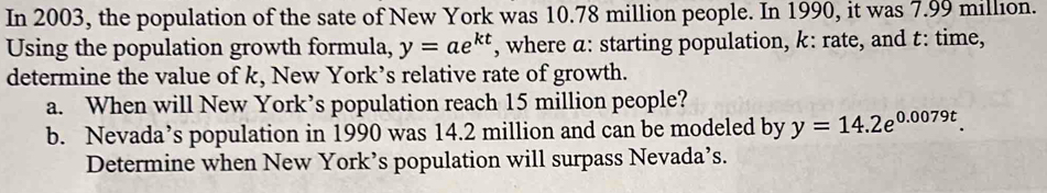 In 2003, the population of the sate of New York was 10.78 million people. In 1990, it was 7.99 million. 
Using the population growth formula, y=ae^(kt) , where a: starting population, k : rate, and t : time, 
determine the value of k, New York’s relative rate of growth. 
a. When will New York’s population reach 15 million people? 
b. Nevada’s population in 1990 was 14.2 million and can be modeled by y=14.2e^(0.0079t). 
Determine when New York’s population will surpass Nevada’s.