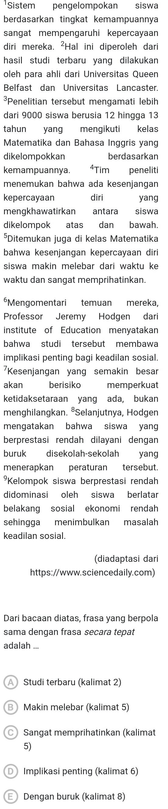 Sistem pengelompokan siswa
berdasarkan tingkat kemampuannya
sangat mempengaruhi kepercayaan
diri mereka. ²Hal ini diperoleh dari
hasil studi terbaru yang dilakukan
oleh para ahli dari Universitas Queen
Belfast dan Universitas Lancaster.
³Penelitian tersebut mengamati lebih
dari 9000 siswa berusia 12 hingga 13
tahun yang mengikuti kelas
Matematika dan Bahasa Inggris yang
dikelompokkan berdasarkan
kemampuannya. 4Tim  peneliti
menemukan bahwa ada kesenjangan
kepercayaan diri yang
mengkhawatirkan antara siswa
dikelompok atas dan bawah.
⁵Ditemukan juga di kelas Matematika
bahwa kesenjangan kepercayaan diri
siswa makin melebar dari waktu ke
waktu dan sangat memprihatinkan.
*Mengomentari temuan mereka,
Professor Jeremy Hodgen dari
institute of Education menyatakan
bahwa studi tersebut membawa
implikasi penting bagi keadilan sosial.
7Kesenjangan yang semakin besar
akan berisiko  memperkuat
ketidaksetaraan yang ada, bukan
menghilangkan. ⁸Selanjutnya, Hodgen
mengatakan bahwa siswa yan
berprestasi rendah dilayani dengan
buruk disekolah-sekolah yang
menerapkan peraturan tersebut.
Kelompok siswa berprestasi rendah
didominasi oleh siswa berlatar
belakang sosial ekonomi rendah
sehingga menimbulkan masalah
keadilan sosial.
(diadaptasi dari
https://www.sciencedaily.com)
Dari bacaan diatas, frasa yang berpola
sama dengan frasa secara tepat
adalah ...
A Studi terbaru (kalimat 2)
Makin melebar (kalimat 5)
Sangat memprihatinkan (kalimat
5)
Implikasi penting (kalimat 6)
F Dengan buruk (kalimat 8)