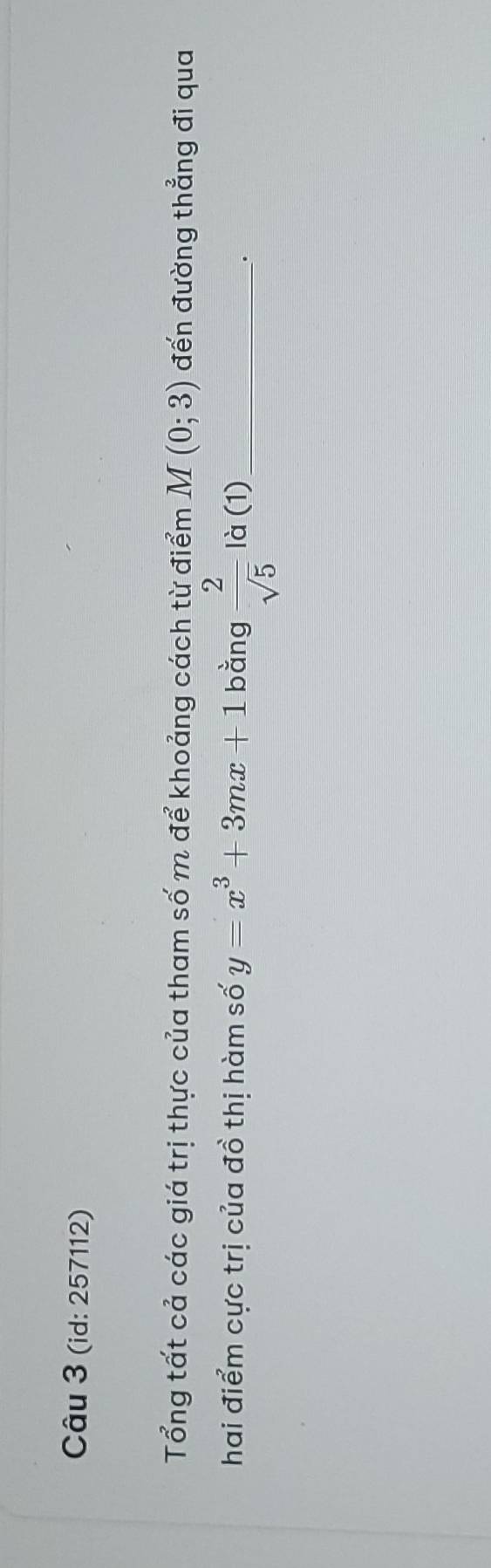 (id: 257112) 
Tổng tất cả các giá trị thực của tham số m để khoảng cách từ điểm M(0;3) đến đường thẳng đi qua 
hai điểm cực trị của đồ thị hàm số y=x^3+3mx+1 bằng  2/sqrt(5)  là (1)_ 
'