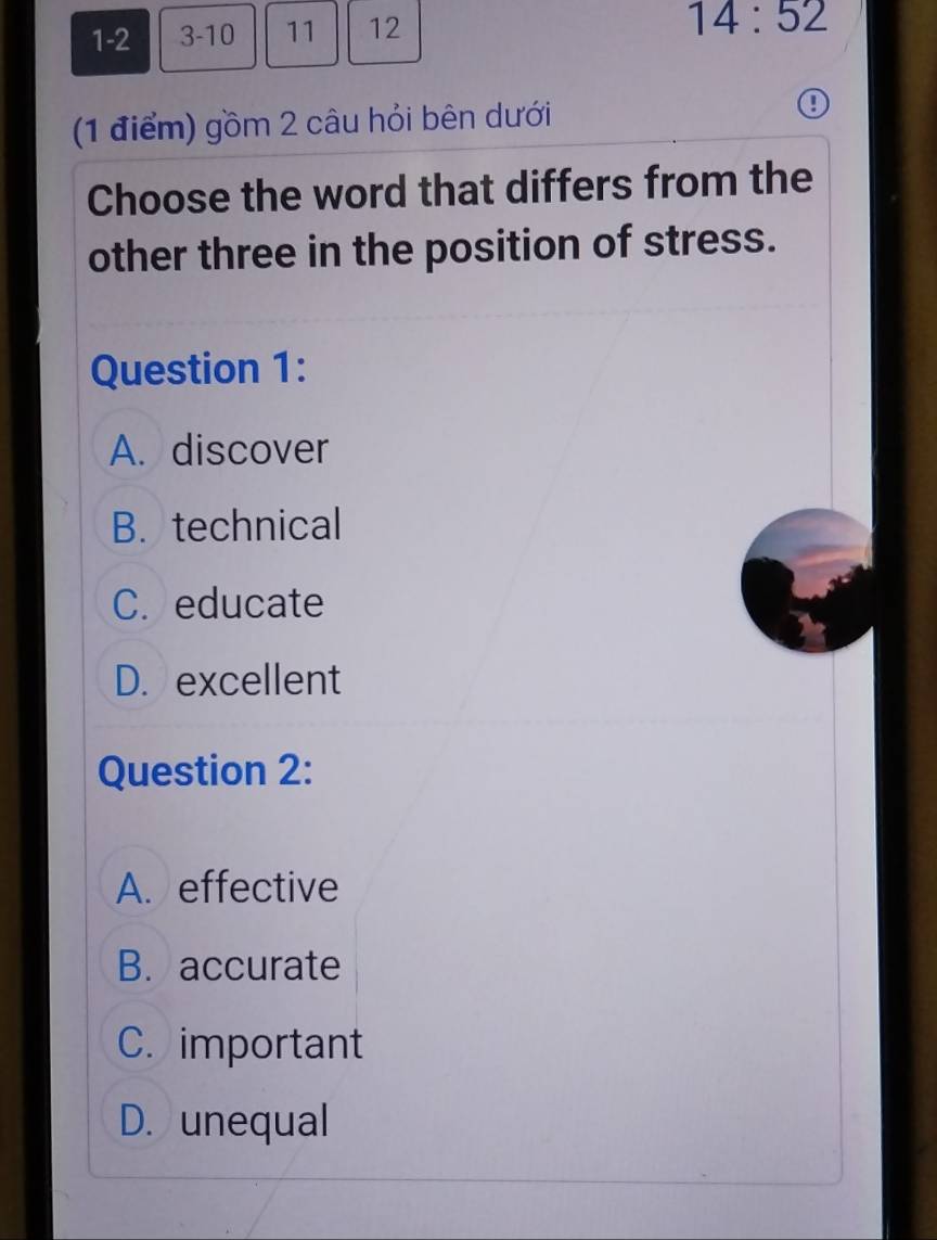 1-2 3-10 11 12
14:52
(1 điểm) gồm 2 câu hỏi bên dưới
Choose the word that differs from the
other three in the position of stress.
Question 1:
A. discover
B. technical
C. educate
D. excellent
Question 2:
A. effective
B. accurate
C. important
D. unequal