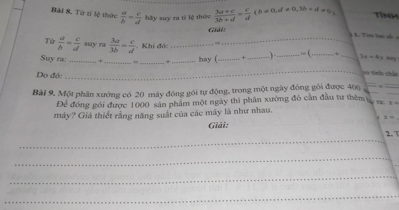  (3a+c)/3b+d = c/d (b!= 0,d!= 0,3b+d!= 0). 
Bài 8. Từ tí lệ thức  a/b = c/d  hãy suy ra tỉ lệ thức Tín 
Giải: 
1 1. Tìm hai số a 
Từ  a/b = c/d  suy ra  3a/3b = c/d . Khi đó:__ 
= 
Suy ra: ____hay (_ +_ .)·_ =( _ + _ 3x=4y
+ = + 
Do đó: 
_ 
co tính chất 
Bài 9. Một phân xưởng có 20 máy đóng gói tự động, trong một ngày đóng gói được 400 =frac 
Để đóng gói được 1000 sản phẩm một ngày thì phân xưởng đó cần đầu tư thêm lý r x=
máy? Giả thiết rằng năng suất của các máy là như nhau.
x=
Giải: 
_ 
2. T 
_ 
_ 
_