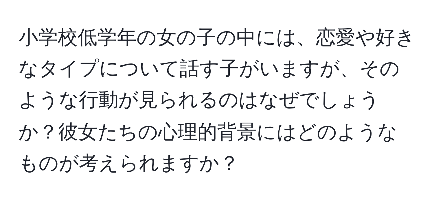 小学校低学年の女の子の中には、恋愛や好きなタイプについて話す子がいますが、そのような行動が見られるのはなぜでしょうか？彼女たちの心理的背景にはどのようなものが考えられますか？