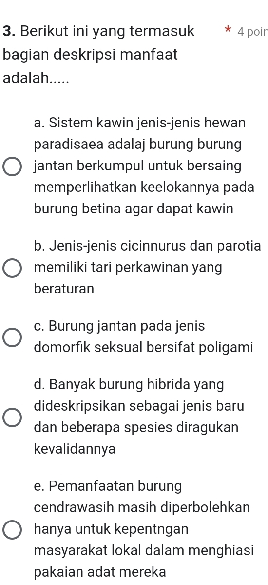 Berikut ini yang termasuk 4 poin
bagian deskripsi manfaat
adalah.....
a. Sistem kawin jenis-jenis hewan
paradisaea adalaj burung burung
jantan berkumpul untuk bersaing
memperlihatkan keelokannya pada
burung betina agar dapat kawin
b. Jenis-jenis cicinnurus dan parotia
memiliki tari perkawinan yang
beraturan
c. Burung jantan pada jenis
domorfik seksual bersifat poligami
d. Banyak burung hibrida yang
dideskripsikan sebagai jenis baru
dan beberapa spesies diragukan
kevalidannya
e. Pemanfaatan burung
cendrawasih masih diperbolehkan
hanya untuk kepentngan
masyarakat lokal dalam menghiasi
pakaian adat mereka