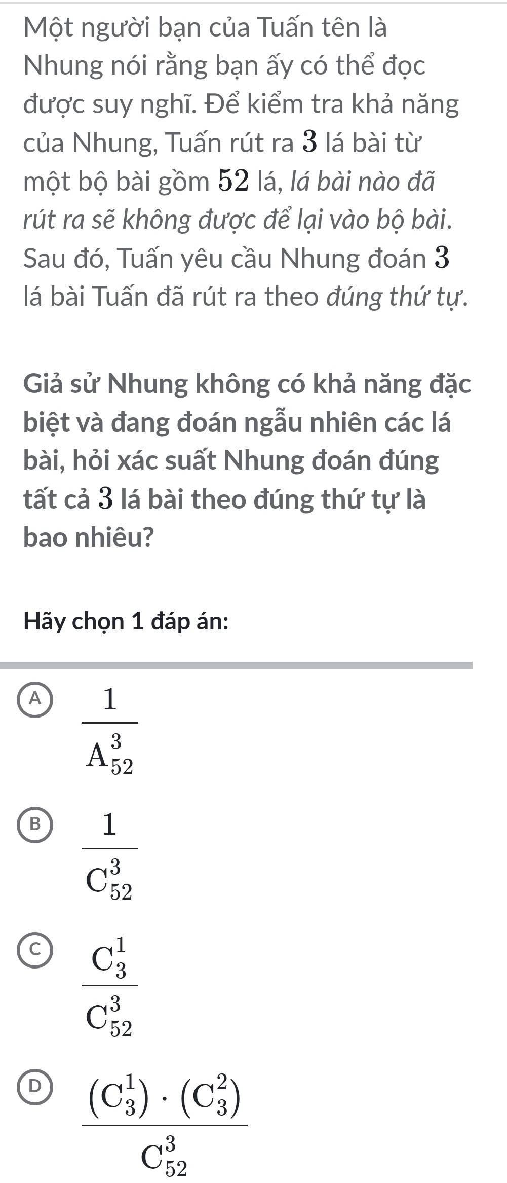 Một người bạn của Tuấn tên là
Nhung nói rằng bạn ấy có thể đọc
được suy nghĩ. Để kiểm tra khả năng
của Nhung, Tuấn rút ra 3 lá bài từ
một bộ bài gồm 52 lá, lá bài nào đã
rút ra sẽ không được để lại vào bộ bài.
Sau đó, Tuấn yêu cầu Nhung đoán 3
lá bài Tuấn đã rút ra theo đúng thứ tự.
Giả sử Nhung không có khả năng đặc
biệt và đang đoán ngẫu nhiên các lá
bài, hỏi xác suất Nhung đoán đúng
tất cả 3 lá bài theo đúng thứ tự là
bao nhiêu?
Hãy chọn 1 đáp án:
A frac 1(A_52)^3
B frac 1(C_52)^3
a frac (C_3)^1(C_52)^3
D frac ((C_3)^1)· (C_3^(2))(C_52)^3