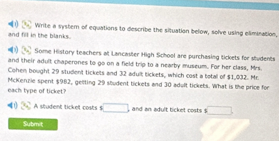 Write a system of equations to describe the situation below, solve using elimination, 
and fill in the blanks. 
Some History teachers at Lancaster High School are purchasing tickets for students 
and their adult chaperones to go on a field trip to a nearby museum. For her class, Mrs. 
Cohen bought 29 student tickets and 32 adult tickets, which cost a total of $1,032. Mr. 
McKenzie spent $982, getting 29 student tickets and 30 adult tickets. What is the price for 
each type of ticket? 
A student ticket costs $ □ , and an adult ticket costs $ □. 
Submit