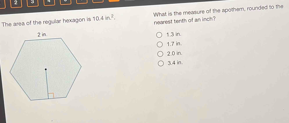 2 3 4
The area of the regular hexagon is 10.4in.^2. What is the measure of the apothem, rounded to the
nearest tenth of an inch?
1.3 in.
1.7 in.
2.0 in.
3.4 in.