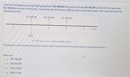 A borrower is repaying a loan by making payments of R1 000,00 at the end of one year, R1 350,00 at the end of two years and
R1 760,00 at the end of three years. The interest rate on the loan is 13% per year, compounded yearly. This is represented by the
following time line:
0 13% per year, compounded yearly
The payment, to the nearest rand, which could be made at the end of the first year in order to discharge the loar, is
Select one:
a. R2 703,00
b. R4 562,00.
c. R4 110,00.
d. R3 573,00.