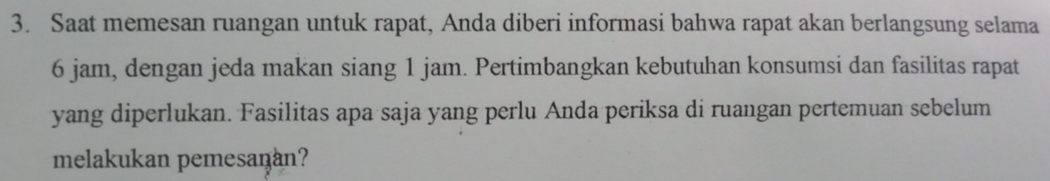 Saat memesan ruangan untuk rapat, Anda diberi informasi bahwa rapat akan berlangsung selama
6 jam, dengan jeda makan siang 1 jam. Pertimbangkan kebutuhan konsumsi dan fasilitas rapat 
yang diperlukan. Fasilitas apa saja yang perlu Anda periksa di ruangan pertemuan sebelum 
melakukan pemesanan?