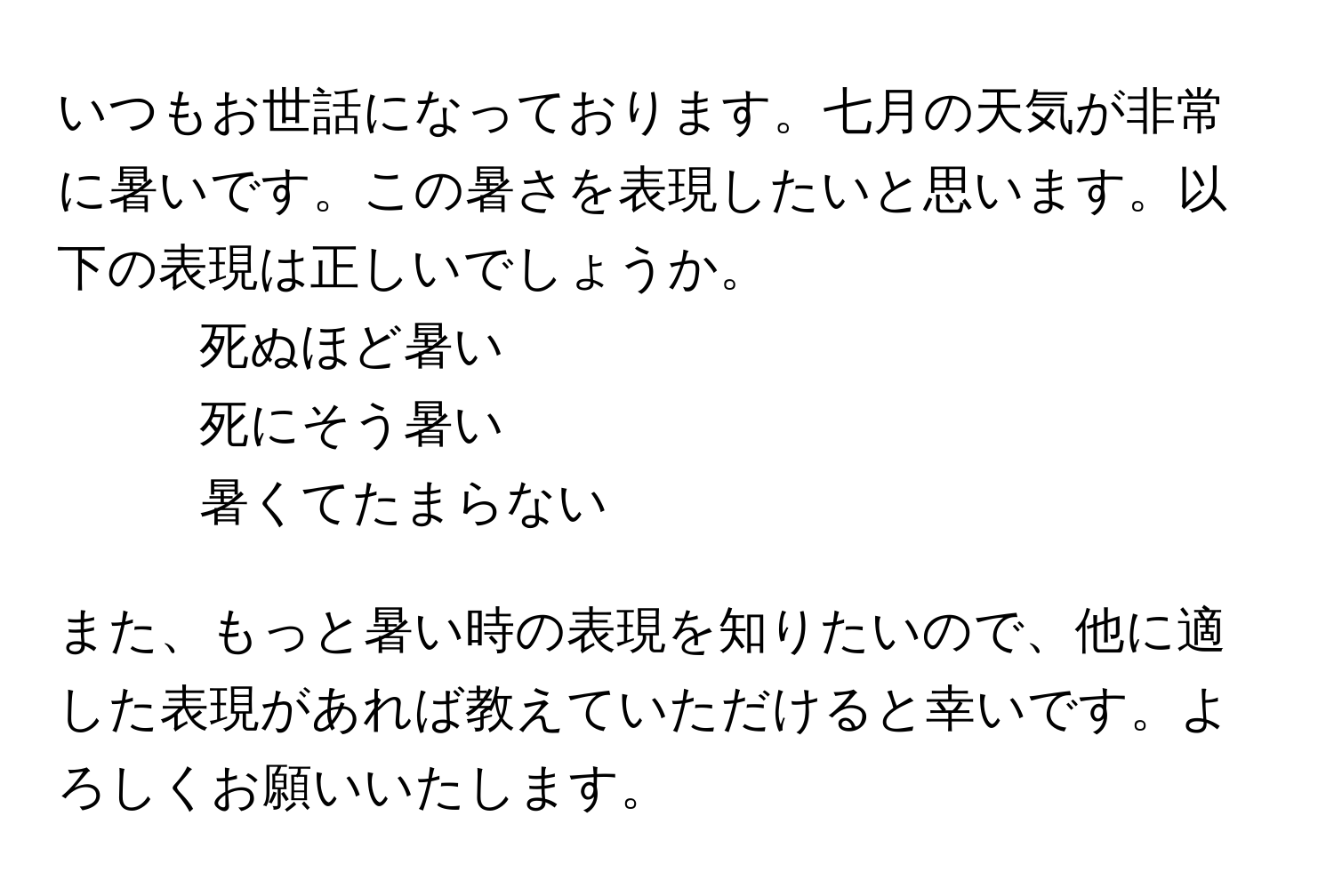 いつもお世話になっております。七月の天気が非常に暑いです。この暑さを表現したいと思います。以下の表現は正しいでしょうか。  
1. 死ぬほど暑い  
2. 死にそう暑い  
3. 暑くてたまらない  

また、もっと暑い時の表現を知りたいので、他に適した表現があれば教えていただけると幸いです。よろしくお願いいたします。