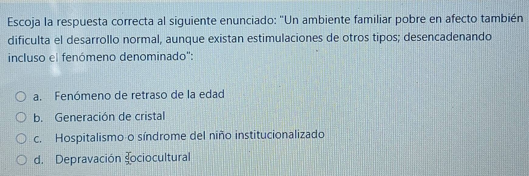 Escoja la respuesta correcta al siguiente enunciado: "Un ambiente familiar pobre en afecto también
dificulta el desarrollo normal, aunque existan estimulaciones de otros tipos; desencadenando
incluso el fenómeno denominado':
a. Fenómeno de retraso de la edad
b. Generación de cristal
c. Hospitalismo o síndrome del niño institucionalizado
d. Depravación 90 ociocultural