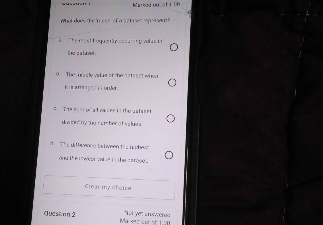 Marked out of 1.00
What does the 'mean' of a dataset represent?
a. The most frequently occurring value in
the dataset.
b. The middle value of the dataset when
it is arranged in order.
c. The sum of all values in the dataset
divided by the number of values.
d. The difference between the highest
and the lowest value in the dataset.
Clear my choice
Question 2
Not yet answered
Marked out of 1.00