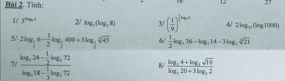 Tính: 
16 
12 
27 
1/ 3^(5log _3)2
2/ log _3(log _28) 3/ ( 1/9 )^ 1/2 log _34 4/ 2log _27(log 1000)
5/ 2log _ 1/3 6- 1/2 log _ 1/3 400+3log _ 1/3 sqrt[3](45)  1/2 log _736-log _714-3log _7sqrt[3](21)
6/ 
71 frac log _224- 1/2 log _272log _318- 1/3 log _372
8/ frac log _24+log _2sqrt(10)log _220+3log _22