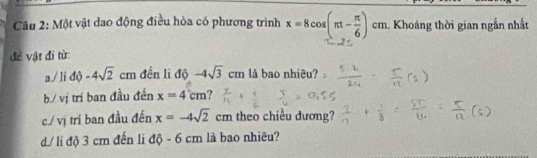 Một vật dao động điều hòa có phương trình x=8cos (π t- π /6 )cm. Khoảng thời gian ngắn nhất 
đề vật đi từ: 
a./ li dhat 0-4sqrt(2)cm đến li độ -4sqrt(3)cm là bao nhiêu? 
b./ vị trí ban đầu đến x=4cm ? 
c./ vị trí ban đầu đến x=-4sqrt(2)cm theo chiều dương? 
d/ li độ 3 cm đến li dhat Q-6 cm là bao nhiêu?