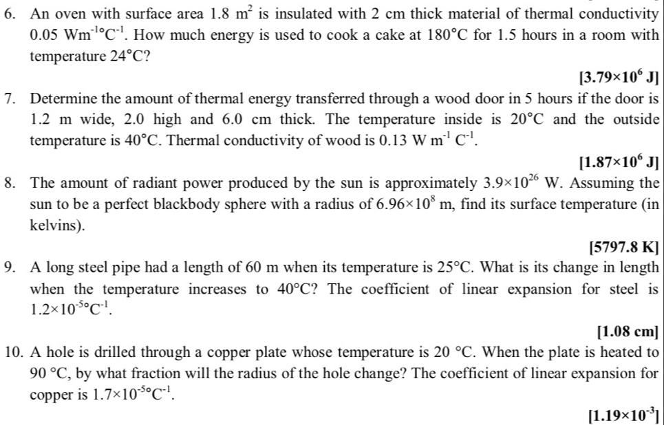 An oven with surface area 1.8m^2 is insulated with 2 cm thick material of thermal conductivity
0.05Wm^(-1circ)C^(-1). How much energy is used to cook a cake at 180°C for 1.5 hours in a room with 
temperature 24°C ?
[3.79* 10^6J]
7. Determine the amount of thermal energy transferred through a wood door in 5 hours if the door is
1.2 m wide, 2.0 high and 6.0 cm thick. The temperature inside is 20°C and the outside 
temperature is 40°C. Thermal conductivity of wood is 0.13Wm^(-1)C^(-1).
[1.87* 10^6J]
8. The amount of radiant power produced by the sun is approximately 3.9* 10^(26)W. Assuming the 
sun to be a perfect blackbody sphere with a radius of 6.96* 10^8m , find its surface temperature (in 
kelvins). 
[5797.8 K] 
9. A long steel pipe had a length of 60 m when its temperature is 25°C. What is its change in length 
when the temperature increases to 40°C ? The coefficient of linear expansion for steel is
1.2* 10^(-5circ)C^(-1).
[1.08 cm]
10. A hole is drilled through a copper plate whose temperature is 20°C. When the plate is heated to
90°C , by what fraction will the radius of the hole change? The coefficient of linear expansion for 
copper is 1.7* 10^(-5circ)C^(-1).
[1.19* 10^(-3)]