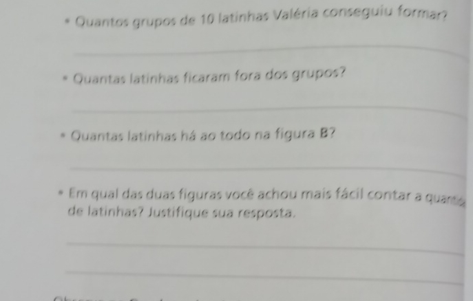 Quantos grupos de 10 latinhas Valéria conseguiu formar? 
_ 
Quantas latinhas ficaram fora dos grupos? 
_ 
Quantas latinhas há ao todo na figura B? 
_ 
Em qual das duas figuras você achou mais fácil contar a quarte 
de latinhas? Justifique sua resposta. 
_ 
_