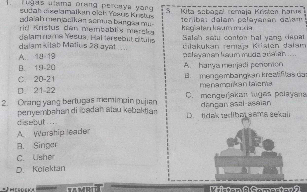 Tugas utama orang percaya yang 3. Kita sebagai remaja Kristen harus
sudah diselamatkan oleh Yesus Kristus
adalah menjadikan semua bangsa mu- terlibat dalam pelayanan dalam 
rid Kristus dan membabtis mereka kegiatan kaum muda.
dalam nama Yesus. Hal tersebut ditulis Salah satu contoh hal yang dapat
dalam kitab Matius 28 ayat .... dilakukan remaja Kristen dalam
A. 18 - 19 pelayanan kaum muda adalah ....
B. 19 - 20 A. hanya menjadi penonton
C. 20-21 B. mengembangkan kreatifitas dar
D. 21 - 22 menampilkan talenta
C. mengerjakan tugas pelayana
2. Orang yang bertugas memimpin pujian
penyembahan di ibadah atau kebaktian dengan asal-asalan
D. tidak terlibat sama sekali
disebut . . . .
A. Worship leader
B. Singer
C. Usher
D. Kolektan
MERDEKA COMATT Kristan 2 Samester 2