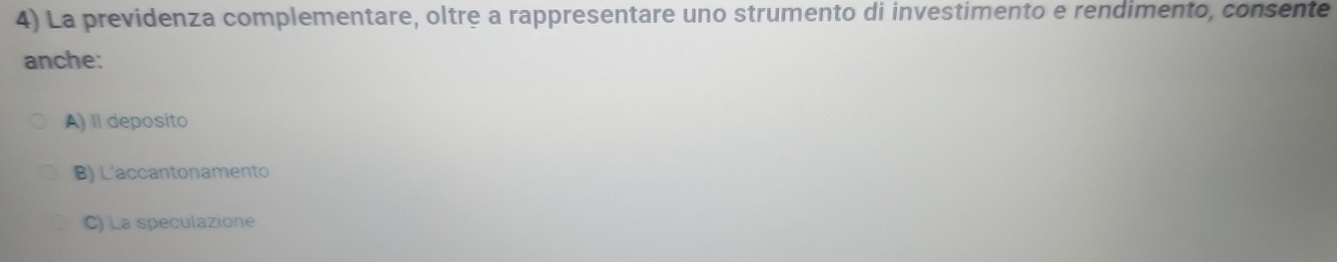 La previdenza complementare, oltre a rappresentare uno strumento di investimento e rendimento, consente
anche:
A) Il deposito
B) L'accantonamento
C) La speculazione