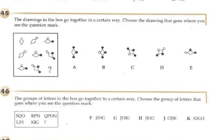 The drawings in the box go together in a certain way. Choose the drawing that goes where you
see the question mark.
a
A B c D E
46
The groups of letters in the box go together in a certain way. Choose the group of letters that
goes where you see the question mark.
SQO RPN QPON
LJH KIG ? F JIHG G JHIG H JKIG J GIJK K KIGH