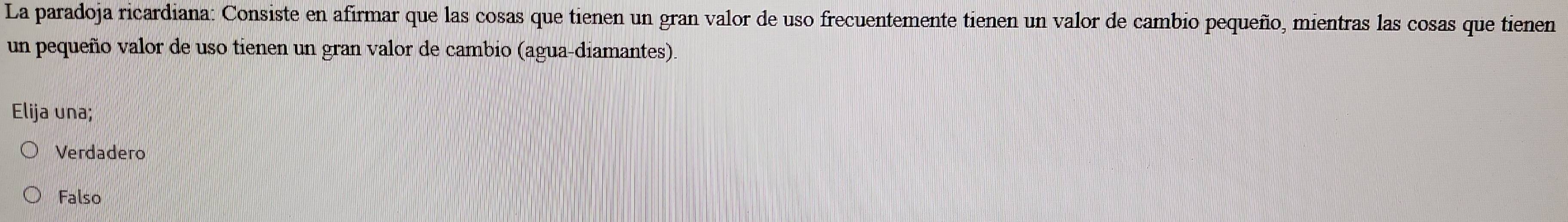 La paradoja ricardiana: Consiste en afirmar que las cosas que tienen un gran valor de uso frecuentemente tienen un valor de cambio pequeño, mientras las cosas que tienen
un pequeño valor de uso tienen un gran valor de cambio (agua-diamantes)
Elija una;
Verdadero
Falso