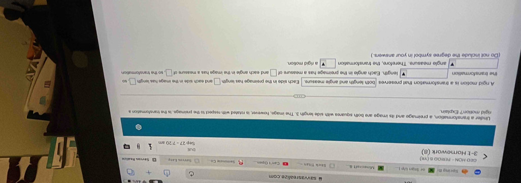 savvasrealize.com
Spring B or Sign Up 1 Minecraft & Stick Titan - Can't Open Seminale Co
GEO HON - PERIOD B (YR) Savvas Easy O Savvas Reali z 
3-1: Homework (8) 27-7:20am
DUE
Sep
Under a transformation, a preimage and its image are both squares with side length 3. The image, however, is rotated with respect to the preimage. Is the transformation a
rigid motion? Explain.
A rgid motion is a transformation that preserves |both length and angle measure. Each side in the preimage has length □ and each side in the image has length □ 50
the transformation length. Each angle in the preimage has a measure of | and each angle in the image has a measure of ____, so the transformation
angle measure. Therefore, the transformation a rigid motion.
(Do not include the degree symbol in your answers.)