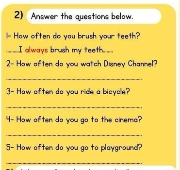 Answer the questions below. 
I- How often do you brush your teeth? 
_..I always brush my teeth........ 
2- How often do you watch Disney Channel? 
_ 
3- How often do you ride a bicycle? 
_ 
4- How often do you go to the cinema? 
_ 
5- How often do you go to playground? 
_