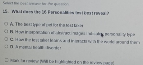 Select the best answer for the question
15. What does the 16 Personalities test best reveal?
A. The best type of pet for the test taker
B. How interpretation of abstract images indicates personality type
C. How the test taker learns and interacts with the world around them
D. A mental health disorder
Mark for review (Will be highlighted on the review page)