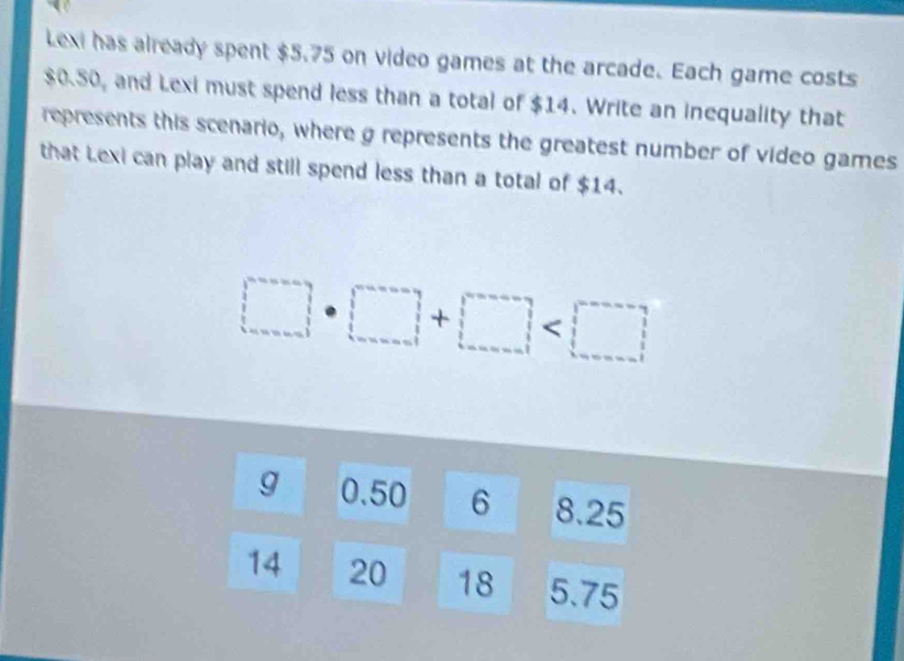 Lexi has already spent $5.75 on video games at the arcade. Each game costs
$0.50, and Lexi must spend less than a total of $14. Write an inequality that 
represents this scenario, where g represents the greatest number of video games 
that Lexi can play and still spend less than a total of $14.
□ · □ +□
g 0.50 6 8.25
14 20 18 5.75