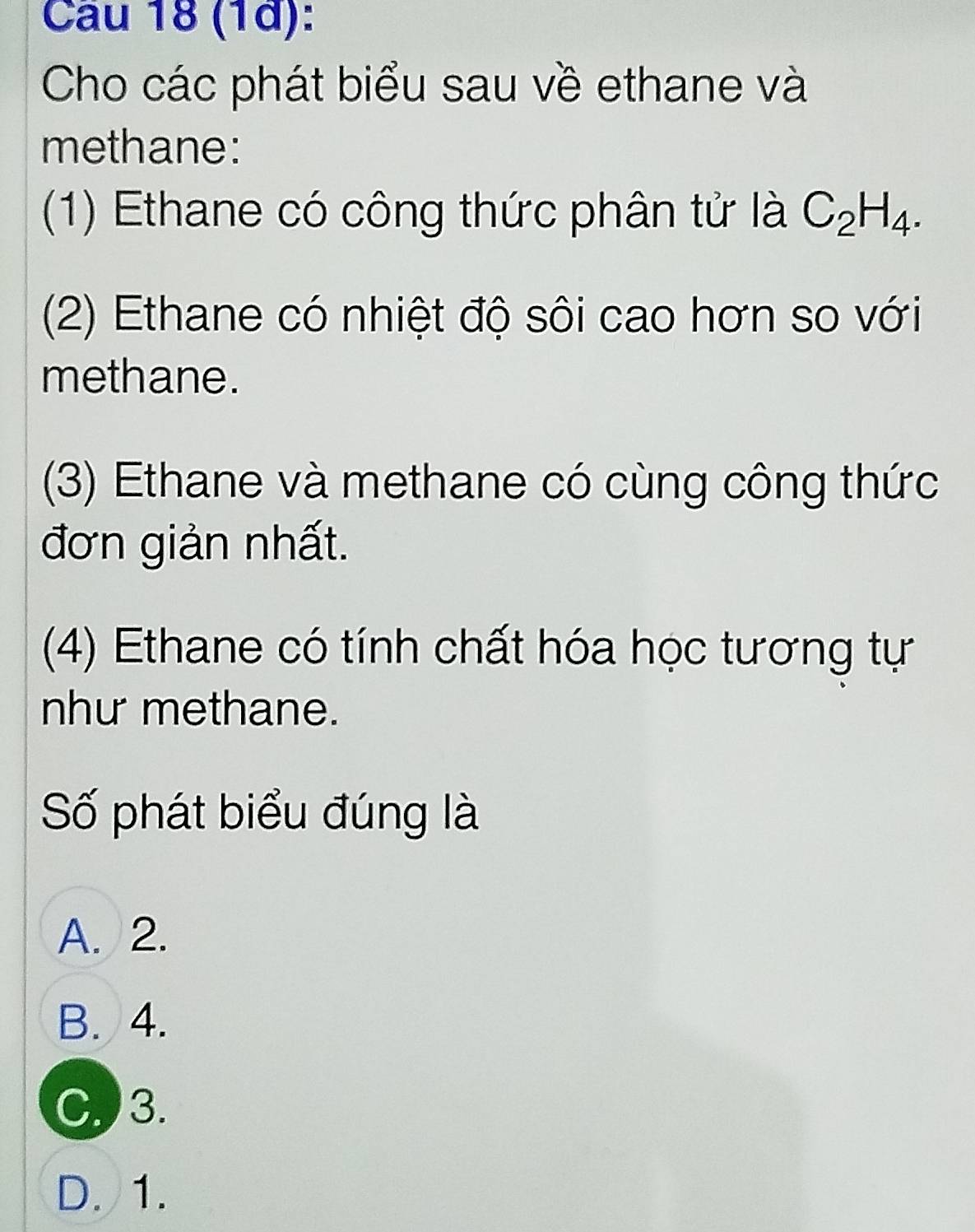 (1ª):
Cho các phát biểu sau về ethane và
methane:
(1) Ethane có công thức phân tử là C_2H_4. 
(2) Ethane có nhiệt độ sôi cao hơn so với
methane.
(3) Ethane và methane có cùng công thức
đơn giản nhất.
(4) Ethane có tính chất hóa học tương tự
như methane.
Số phát biểu đúng là
A. 2.
B. 4.
C. 3.
D. 1.