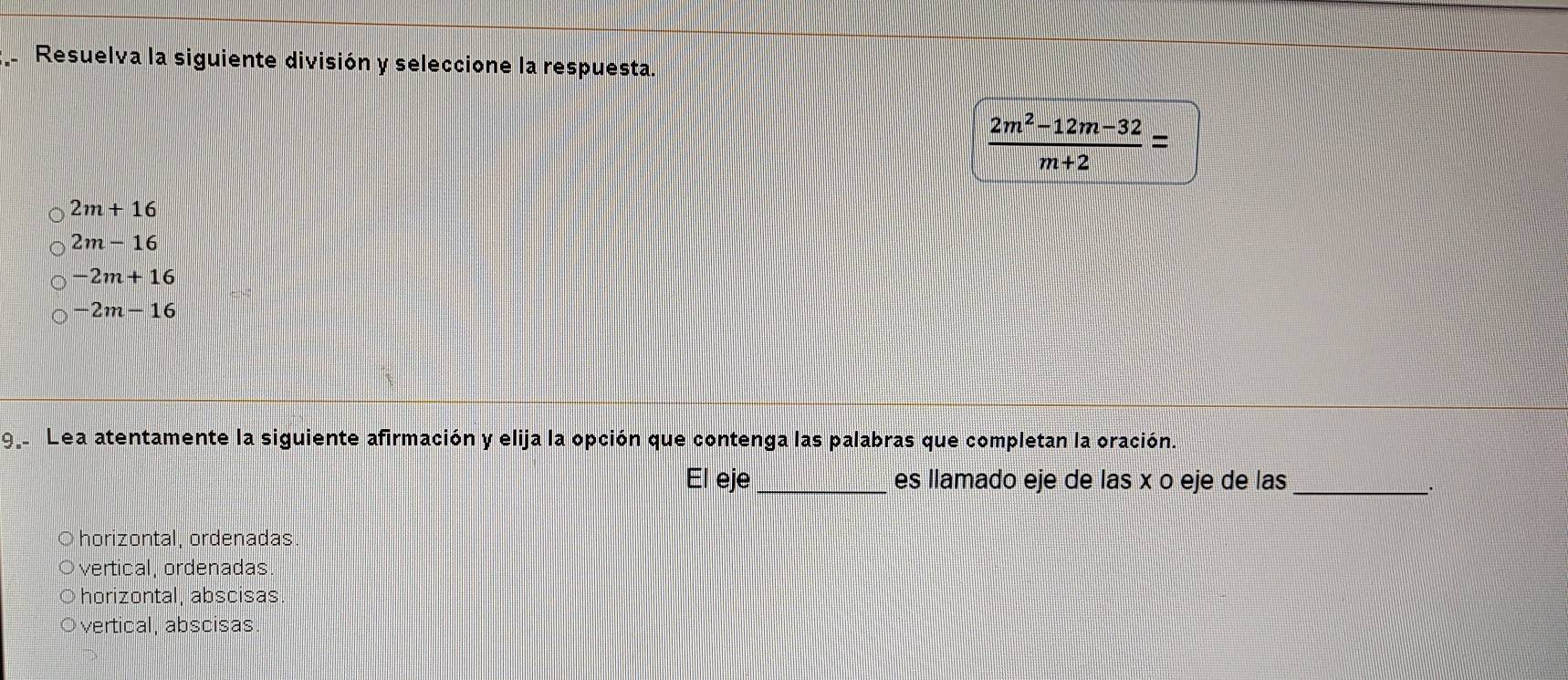 Resuelva la siguiente división y seleccione la respuesta.
 (2m^2-12m-32)/m+2 =
2m+16
2m-16
-2m+16
-2m-16
9. Lea atentamente la siguiente afirmación y elija la opción que contenga las palabras que completan la oración.
El eje_ es llamado eje de las x o eje de las
_
horizontal, ordenadas
vertical, ordenadas
horizontal, abscisas
vertical, abscisas.