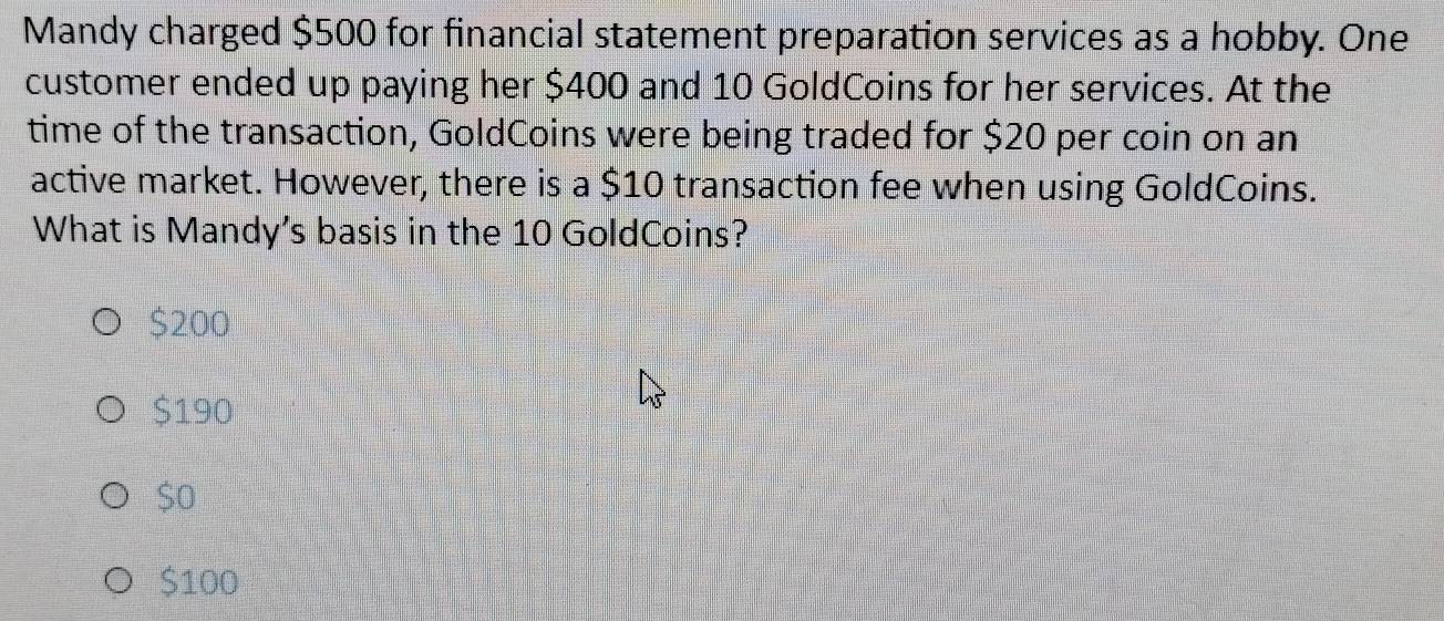 Mandy charged $500 for financial statement preparation services as a hobby. One
customer ended up paying her $400 and 10 GoldCoins for her services. At the
time of the transaction, GoldCoins were being traded for $20 per coin on an
active market. However, there is a $10 transaction fee when using GoldCoins.
What is Mandy's basis in the 10 GoldCoins?
$200
$190
$o
$100