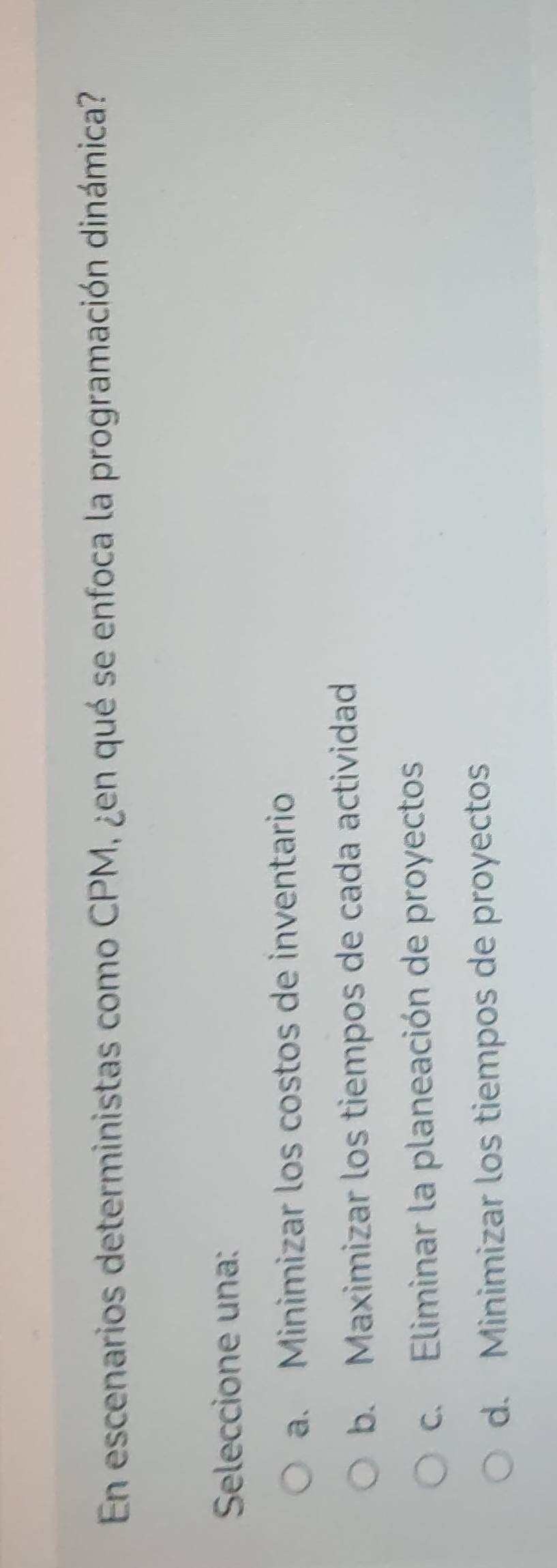 En escenarios deterministas como CPM, ¿en qué se enfoca la programación dinámica?
Seleccione una:
a. Minimizar los costos de inventario
b. Maximizar los tiempos de cada actividad
c. Eliminar la planeación de proyectos
d. Minimizar los tiempos de proyectos