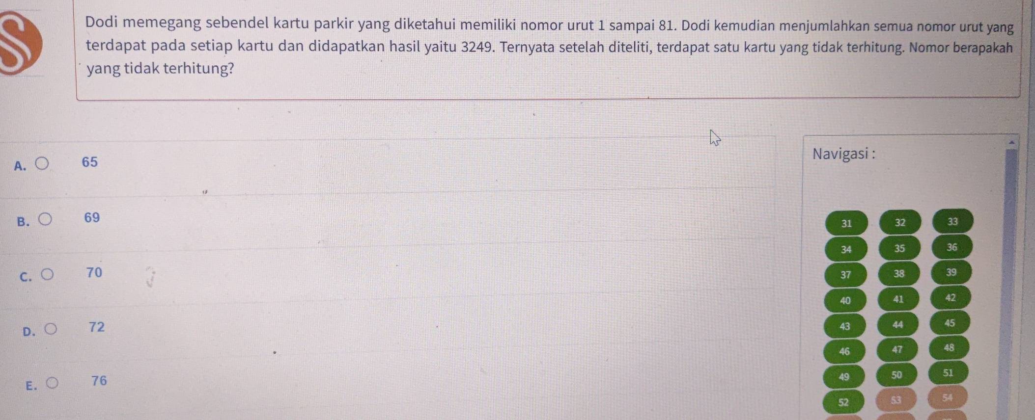 Dodi memegang sebendel kartu parkir yang diketahui memiliki nomor urut 1 sampai 81. Dodi kemudian menjumlahkan semua nomor urut yang
terdapat pada setiap kartu dan didapatkan hasil yaitu 3249. Ternyata setelah diteliti, terdapat satu kartu yang tidak terhitung. Nomor berapakah
yang tidak terhitung?
A. 65
Navigasi :
B. 69
31 32 33
34 35 36
C. 70 37 38 39
40 41 42
D. 72
43 44 45
46 47 48
E. 76
49 50 51
52 53 54