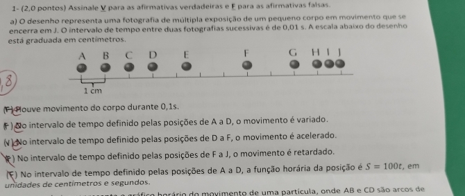 1- (2,0 pontos) Assinale V para as afirmativas verdadeiras e F para as afirmativas falsas. 
a) O desenho representa uma fotografia de múltipla exposição de um pequeno corpo em movimento que se 
encerra em J. O intervalo de tempo entre duas fotografias sucessivas é de 0,01 s. A escala abaixo do desenho 
está graduada em centímetros. 
(F ) Plouve movimento do corpo durante 0,1s. 
( ) No intervalo de tempo definido pelas posições de A a D, o movimento é variado. 
(V ) No intervalo de tempo definido pelas posições de D a F, o movimento é acelerado. 
() No intervalo de tempo definido pelas posições de F a J, o movimento é retardado. 
(F) No intervalo de tempo definido pelas posições de A a D, a função horária da posição é S=100t , em 
unidades de centímetros e segundos. 
firo horário do movimento de uma partícula, onde AB e CD são arcos de