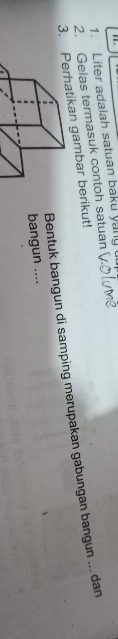 Liter adalah satuan baku yang 
2. Gelas termasuk contoh satuan 
3. hatikan gambar berikut! 
Bentuk bangun di samping merupakan gabungan bangun ... dan 
bangun ....
