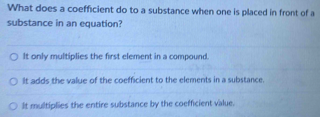 What does a coefficient do to a substance when one is placed in front of a
substance in an equation?
It only multiplies the first element in a compound.
It adds the value of the coefficient to the elements in a substance.
It multiplies the entire substance by the coefficient value.