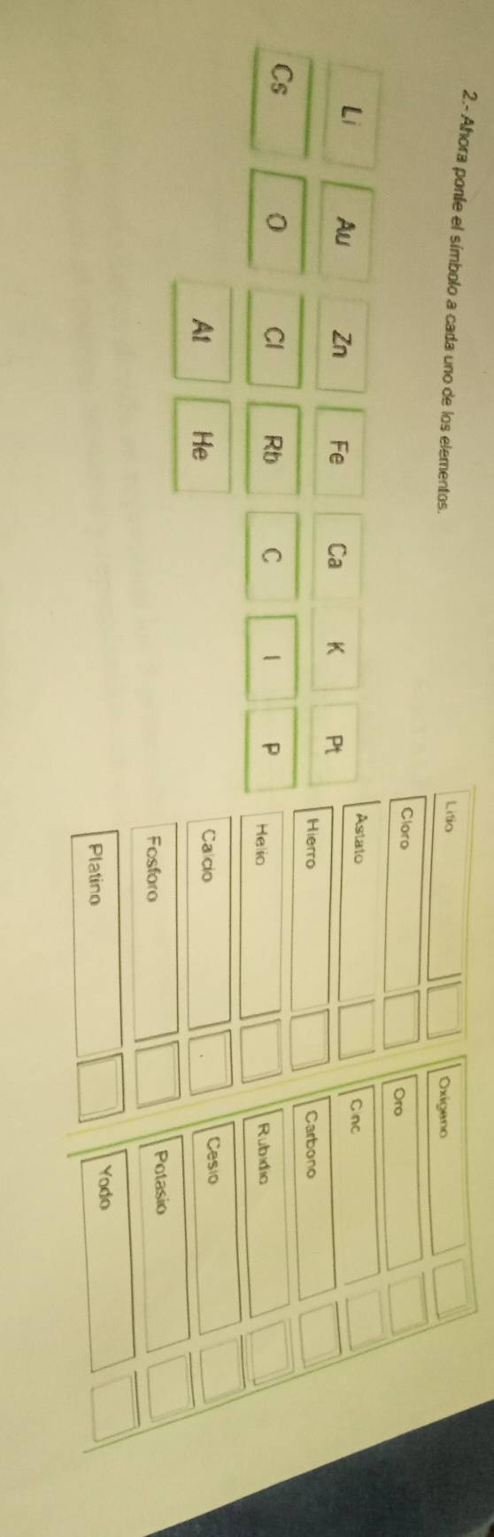 2.- Ahora ponle el símbolo a cada uno de los elementos. 
Litio Oxigano 
Cloro Oro 
Astato Cnc 
Li Au Zn Fe Ca K Pt 
Hierro Carbono 
Cs 
0 Cl Rb C 1 P Helio Rubidic 
At He Calcio Cesio 
Fosforo Potasio 
Platino Yodo