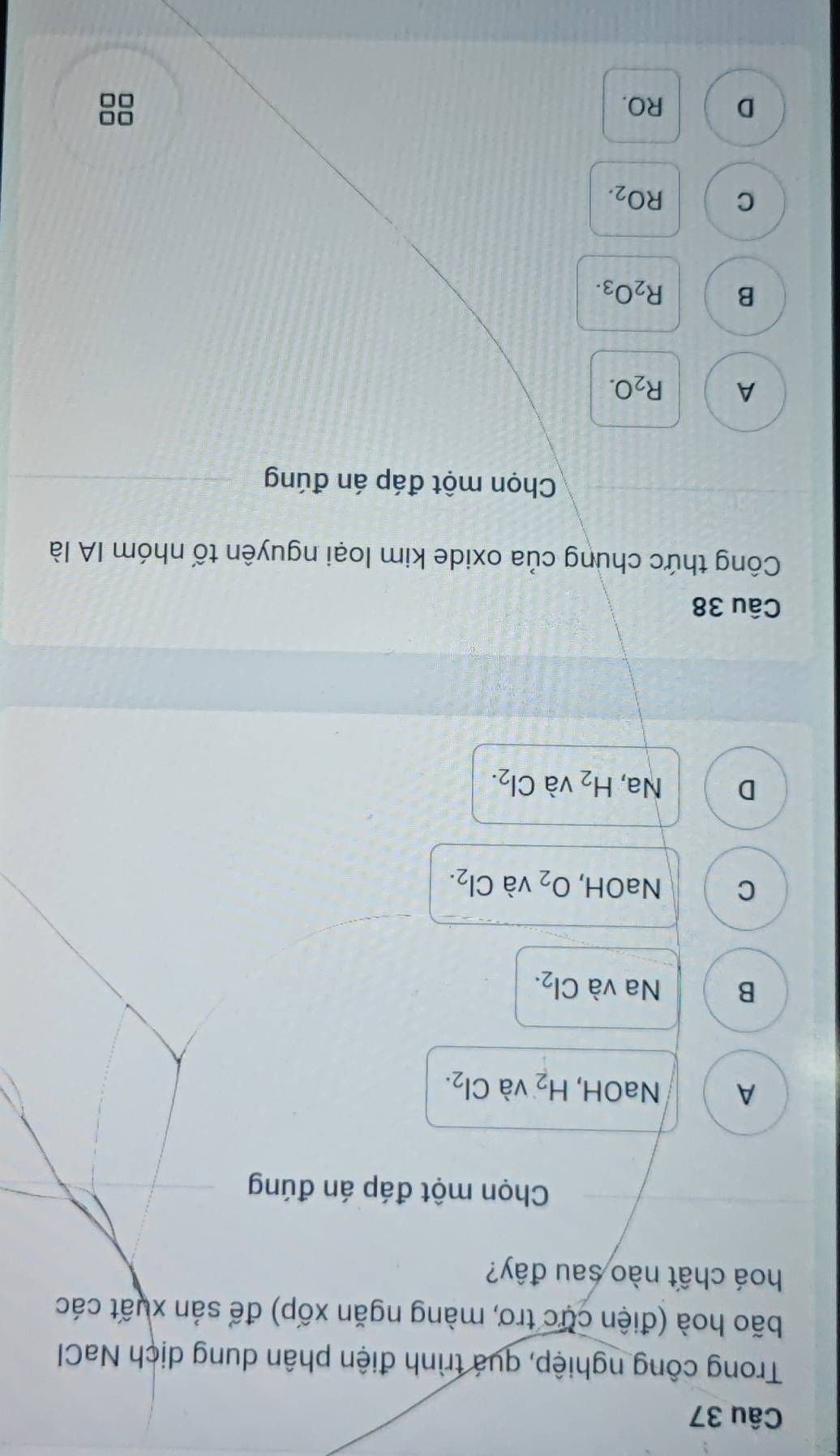 Trong công nghiệp, quá trình điện phân dung dịch NaCl
bão hoà (điện cực trơ, màng ngăn xốp) để sản xuất các
hoá chất nào sau đây?
Chọn một đáp án đúng
A NaOH, H_2 và Cl_2.
B Na và Cl_2.
C NaOH, O_2 và Cl_2.
D Na, H_2 và Cl_2. 
Câu 38
Công thức chung của oxide kim loại nguyên tố nhóm IA là
Chọn một đáp án đúng
A R_2O.
B R_2O_3.
C RO_2.
D RO.
0□
□□