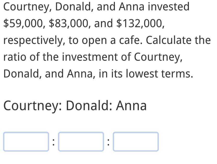 Courtney, Donald, and Anna invested
$59,000, $83,000, and $132,000, 
respectively, to open a cafe. Calculate the 
ratio of the investment of Courtney, 
Donald, and Anna, in its lowest terms. 
Courtney: Donald: Anna
□ :□ :□