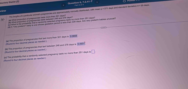 ductory Statist (2) 7.2.41-T
Question 6, 
Part 3 of 4 
view 
The lengths of a particular animal's pregnancies are approximately normally distributed, with mean mu =271 days and standard deviation sigma =20 days. 
(a) What proportion of pregnancies lasts more than 301 days? 
(b) What proportion of pregnancies lasts between 246 and 276 days? 
(c) What is the probability that a randomly selected pregnancy lasts no more than 251 days? 
(d) A "very preferm" baby is one whose gestation period is less than 226 days. Are very preterm babies unusual? 
(a) The proportion of pregnancies that last more than 301 days is 0.0668. 
(Round to four decimal places as needed.) 
(b) The proportion of pregnancies that last between 246 and 276 days is 0.4931. 
(Round to four decimal places as needed.) 
(c) The probability that a randomly selected pregnancy lasts no more than 251 days is □. 
(Round to four decimal places as needed.)