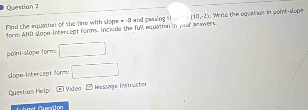 Find the equation of the line with slope =-8 and passing th □ (10,-2). Write the equation in point-slope 
form AND slope-intercept forms. Include the full equation in your answers. 
point-slope form: □ 
slope-intercept form: □ 
Question Help: Video Message instructor 
Submit Question