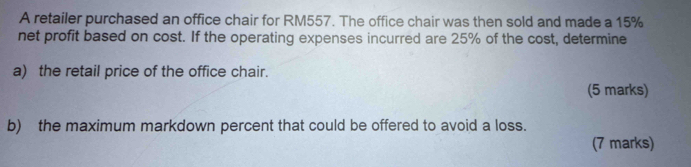 A retailer purchased an office chair for RM557. The office chair was then sold and made a 15%
net profit based on cost. If the operating expenses incurred are 25% of the cost, determine 
a) the retail price of the office chair. 
(5 marks) 
b) the maximum markdown percent that could be offered to avoid a loss. 
(7 marks)