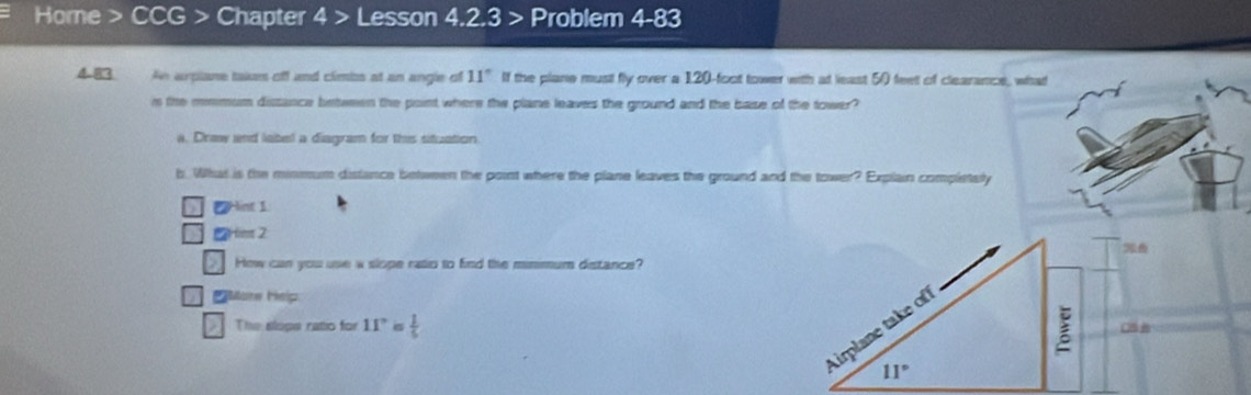 Home > CCG > Chapter 4 > Lesson 4.2.3 > Problem 4-83 
4.83 An arpiane takan off and climbs at an angle of 11° If the plane must fly over a 120-foot tower with at least 50 feet of clearance, what 
in the mmmum dissance between the point where the plane leaves the ground and the base of the tower? 
a. Draw nd label a diagram for this situation 
b. What is the minmum distance between the pont where the plane leaves the ground and the tower? Explain completsly 
2 Hint 1 
ms 2 
How can you use a slope ratio to find the minmum distance? 
ore Help: 
The slops ratio for 11° is  1/5  C 
Airplane take of
IJ=