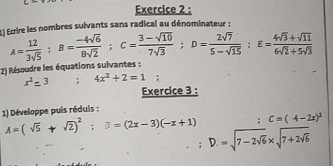 Ecrire les nombres suivants sans radical au dénominateur :
A= 12/3sqrt(5) ; B= (-4sqrt(6))/8sqrt(2) ; C= (3-sqrt(10))/7sqrt(3) ; D= 2sqrt(7)/5-sqrt(15) ; E= (4sqrt(3)+sqrt(11))/6sqrt(2)+5sqrt(3) 
2) Résoudre les équations suivantes :
x^2=3; 4x^2+2=1
Exercice 3 : 
1) Développe puis réduis :
A=(sqrt(5)+sqrt(2))^2; B=(2x-3)(-x+1)

C=(4-2x)^2
D=sqrt(7-2sqrt 6)* sqrt(7+2sqrt 6)