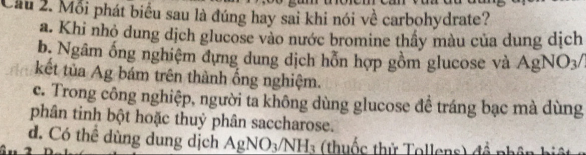 Cầu 2. Mỗi phát biểu sau là đúng hay sai khi nói về carbohydrate?
a. Khi nhỏ dung dịch glucose vào nước bromine thấy màu của dung dịch
b. Ngâm ống nghiệm dựng dung dịch hỗn hợp gồm glucose và AgNO_3/
kết tủa Ag bám trên thành ống nghiệm.
c. Trong công nghiệp, người ta không dùng glucose đề tráng bạc mà dùng
phân tinh bột hoặc thuỷ phân saccharose.
d. Có thể dùng dung dịch AgNO_3/NH_3 (thuốc thử Tollens) đề phâ